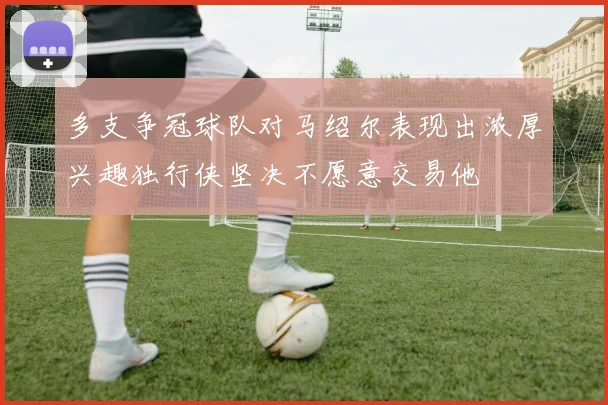 多支争冠球队对马绍尔表现出浓厚兴趣独行侠坚决不愿意交易他