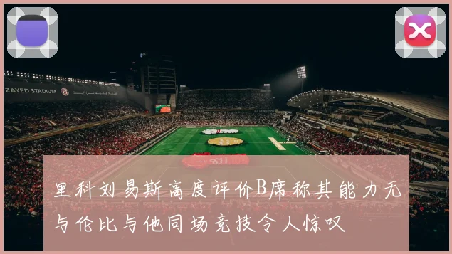 里科刘易斯高度评价B席称其能力无与伦比与他同场竞技令人惊叹