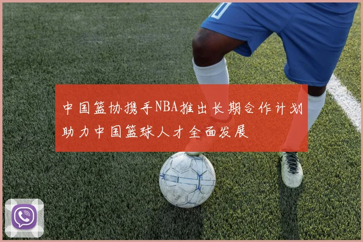 中国篮协携手NBA推出长期合作计划助力中国篮球人才全面发展
