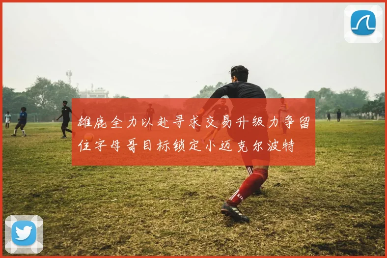 雄鹿全力以赴寻求交易升级力争留住字母哥目标锁定小迈克尔波特