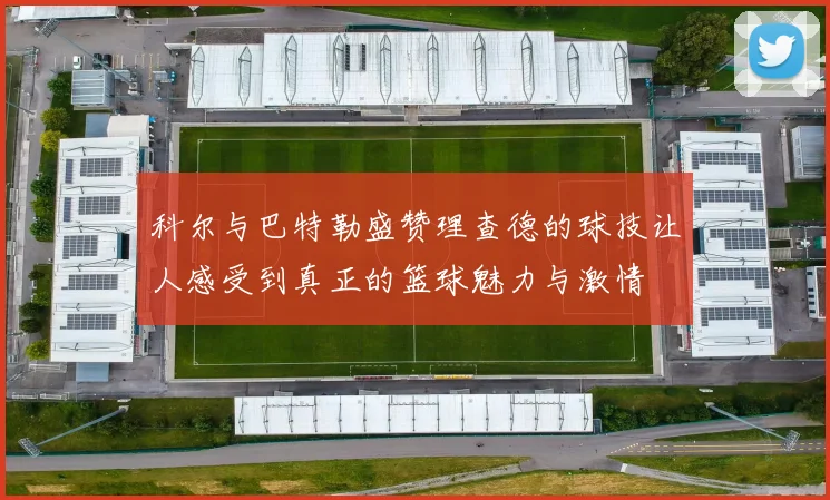 科尔与巴特勒盛赞理查德的球技让人感受到真正的篮球魅力与激情