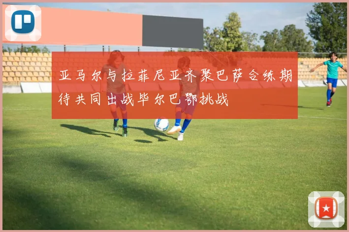 亚马尔与拉菲尼亚齐聚巴萨合练期待共同出战毕尔巴鄂挑战