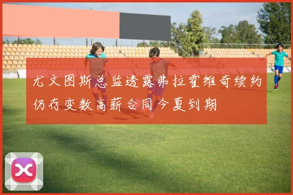 尤文图斯总监透露弗拉霍维奇续约仍存变数高薪合同今夏到期