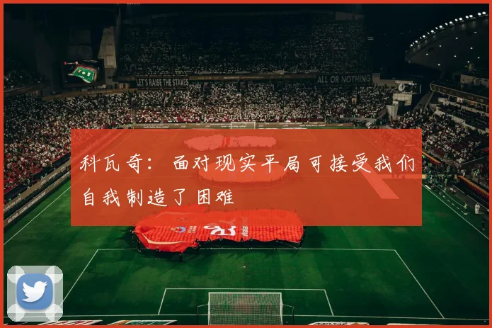 科瓦奇：面对现实平局可接受我们自我制造了困难