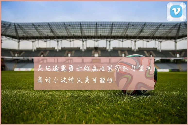 美记透露勇士雄鹿活塞等队与篮网商讨小波特交易可能性