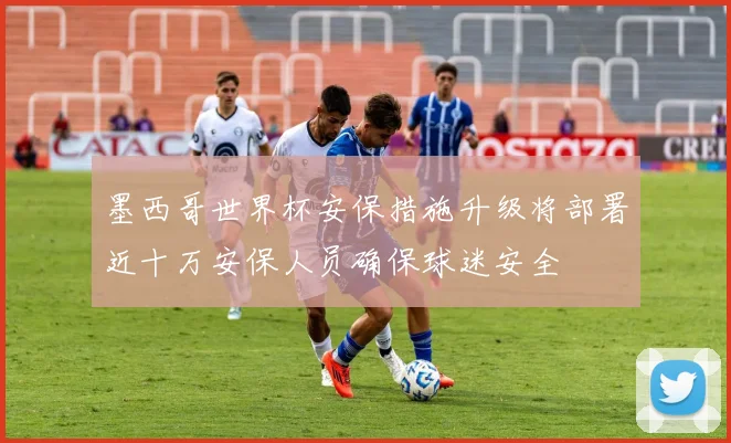 墨西哥世界杯安保措施升级将部署近十万安保人员确保球迷安全