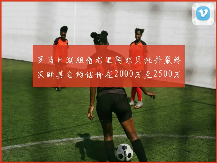 罗马计划租借尤里阿尔贝托并最终买断其合约估价在2000万至2500万欧元之间