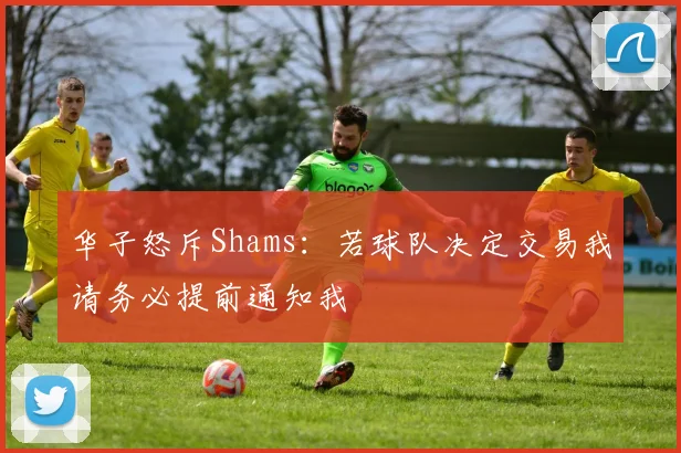华子怒斥Shams：若球队决定交易我请务必提前通知我