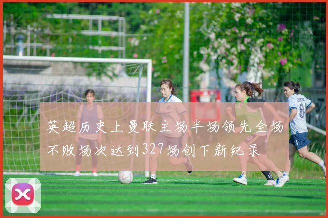 英超历史上曼联主场半场领先全场不败场次达到327场创下新纪录
