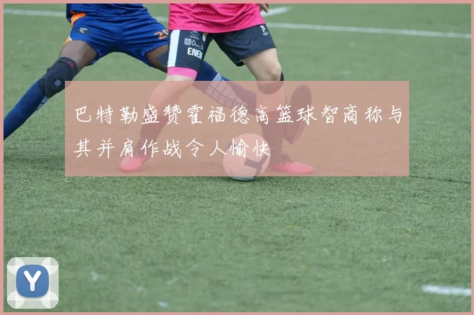 巴特勒盛赞霍福德高篮球智商称与其并肩作战令人愉快