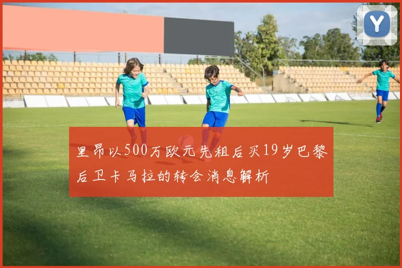里昂以500万欧元先租后买19岁巴黎后卫卡马拉的转会消息解析
