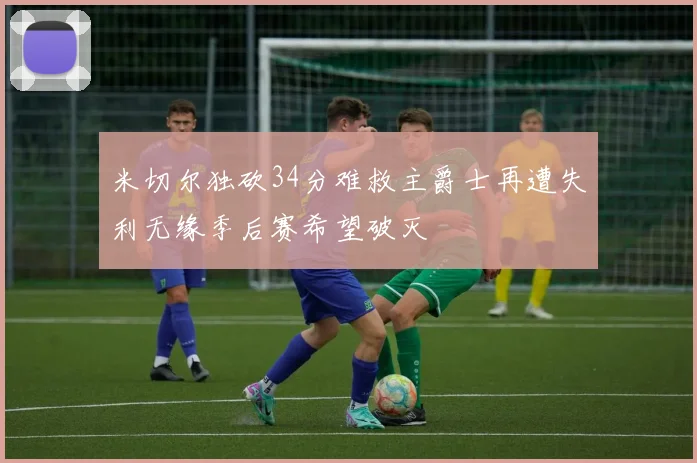 米切尔独砍34分难救主爵士再遭失利无缘季后赛希望破灭