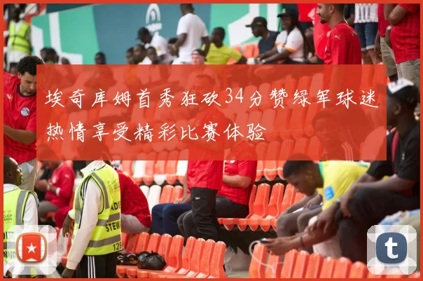 埃奇库姆首秀狂砍34分赞绿军球迷热情享受精彩比赛体验