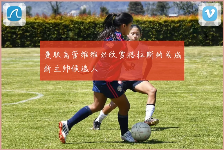 曼联高管维维尔欣赏格拉斯纳或成新主帅候选人