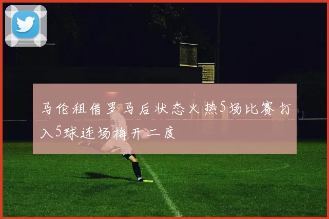 马伦租借罗马后状态火热5场比赛打入5球连场梅开二度