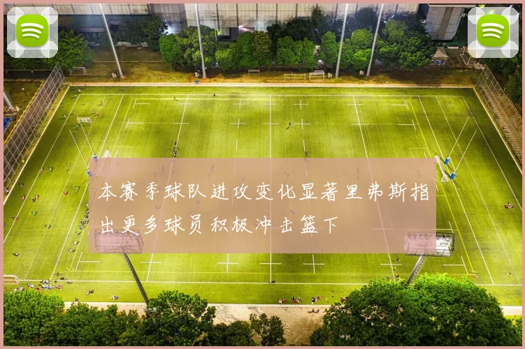 本赛季球队进攻变化显著里弗斯指出更多球员积极冲击篮下
