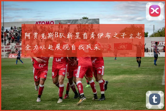 阿贾克斯B队新星首秀伊布之子立志全力以赴展现自我风采