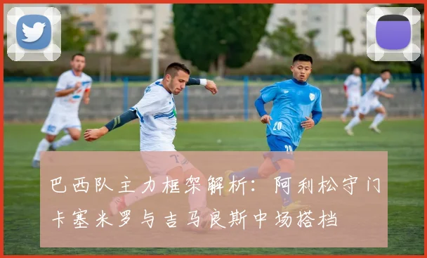 巴西队主力框架解析：阿利松守门卡塞米罗与吉马良斯中场搭档