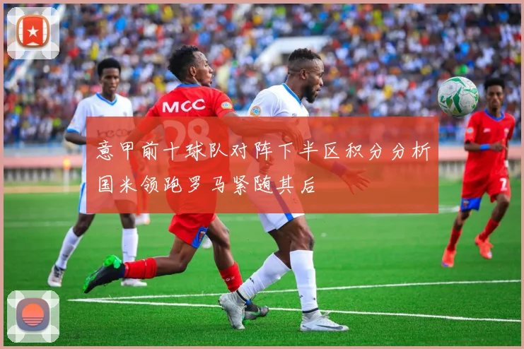 意甲前十球队对阵下半区积分分析国米领跑罗马紧随其后