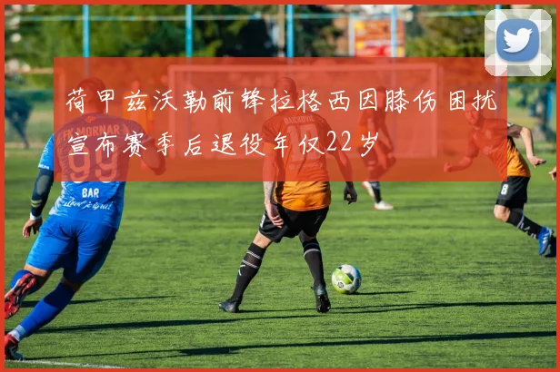 荷甲兹沃勒前锋拉格西因膝伤困扰宣布赛季后退役年仅22岁