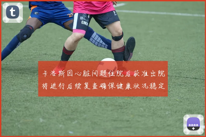 卡洛斯因心脏问题住院后获准出院将进行后续复查确保健康状况稳定