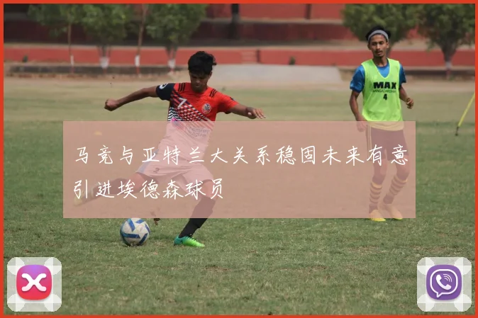 马竞与亚特兰大关系稳固未来有意引进埃德森球员