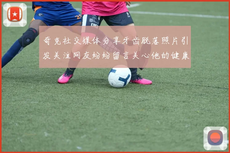 奇克社交媒体分享牙齿脱落照片引发关注网友纷纷留言关心他的健康状况