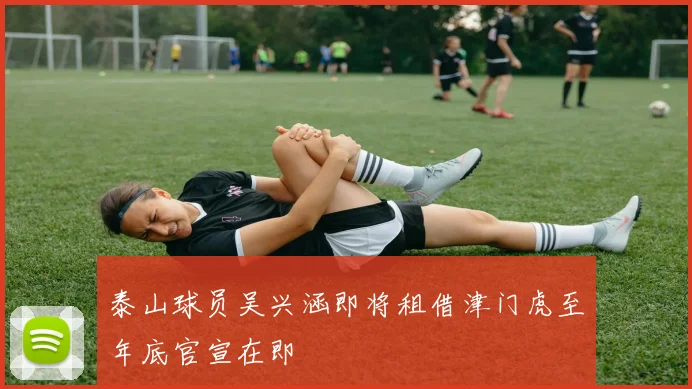 泰山球员吴兴涵即将租借津门虎至年底官宣在即