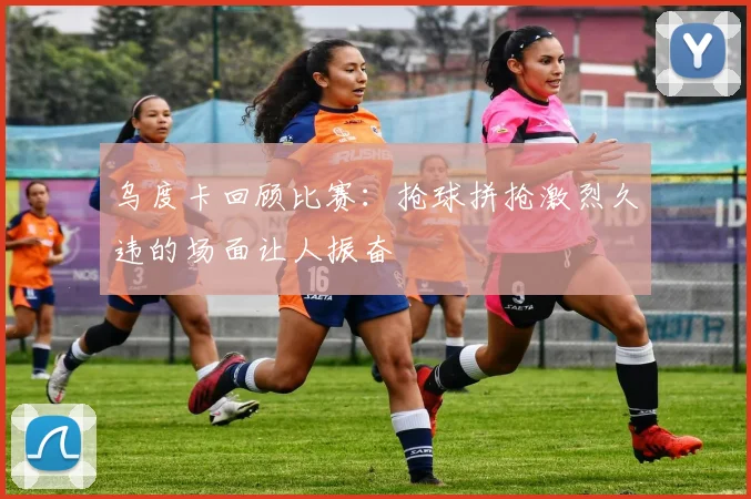 乌度卡回顾比赛：抢球拼抢激烈久违的场面让人振奋