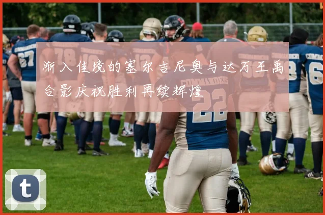 渐入佳境的塞尔吉尼奥与达万王禹合影庆祝胜利再续辉煌