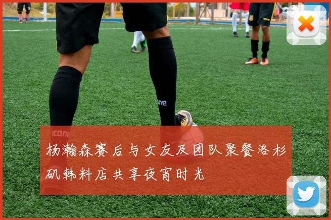 杨瀚森赛后与女友及团队聚餐洛杉矶韩料店共享夜宵时光