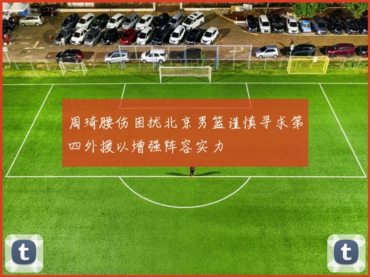 周琦腰伤困扰北京男篮谨慎寻求第四外援以增强阵容实力