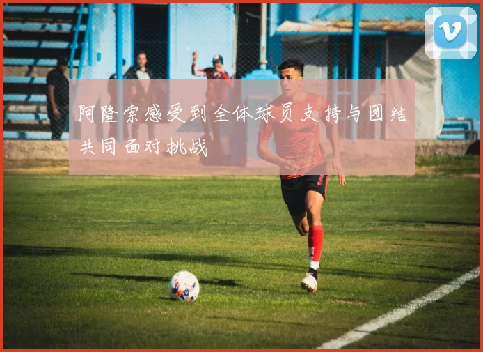 阿隆索感受到全体球员支持与团结共同面对挑战