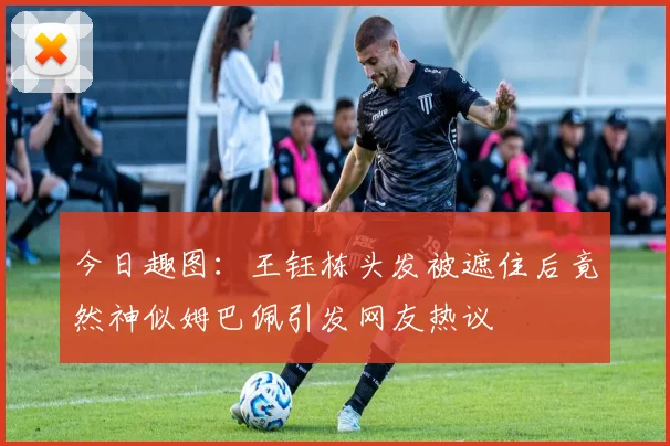 今日趣图：王钰栋头发被遮住后竟然神似姆巴佩引发网友热议