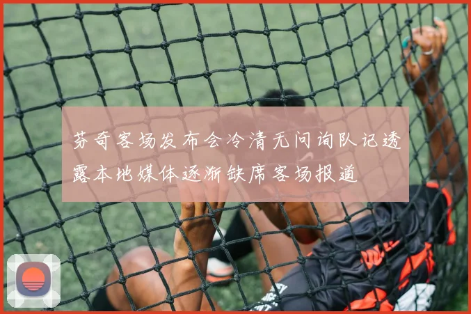 芬奇客场发布会冷清无问询队记透露本地媒体逐渐缺席客场报道