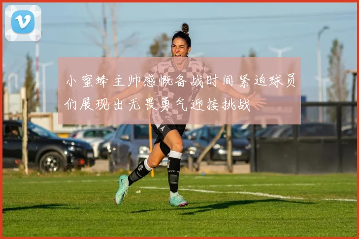 小蜜蜂主帅感慨备战时间紧迫球员们展现出无畏勇气迎接挑战