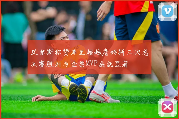 皮尔斯称赞库里超越詹姆斯三次总决赛胜利与全票MVP成就显著