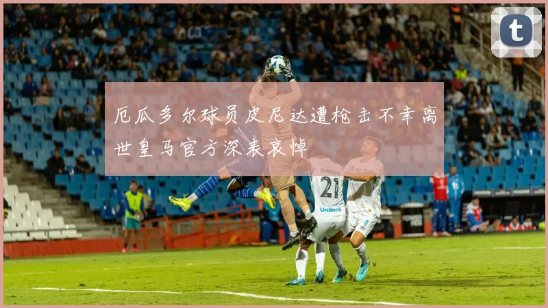 厄瓜多尔球员皮尼达遭枪击不幸离世皇马官方深表哀悼