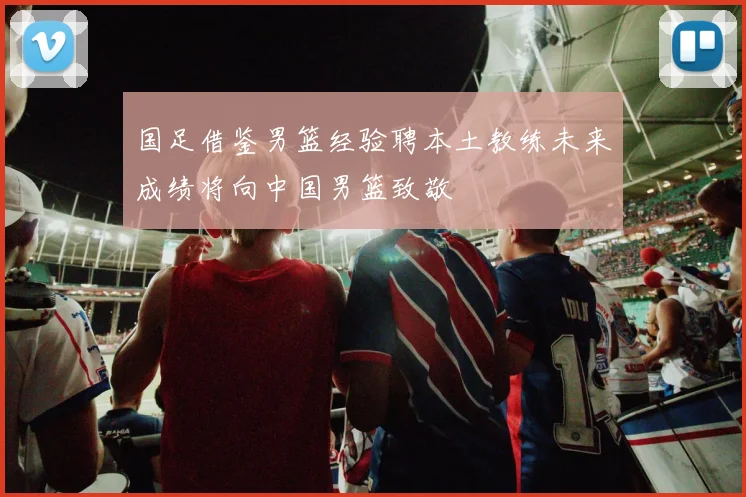 国足借鉴男篮经验聘本土教练未来成绩将向中国男篮致敬